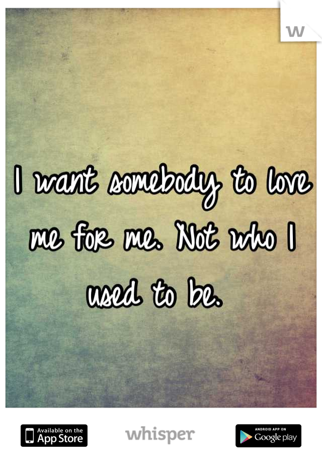 I want somebody to love me for me. Not who I used to be. 