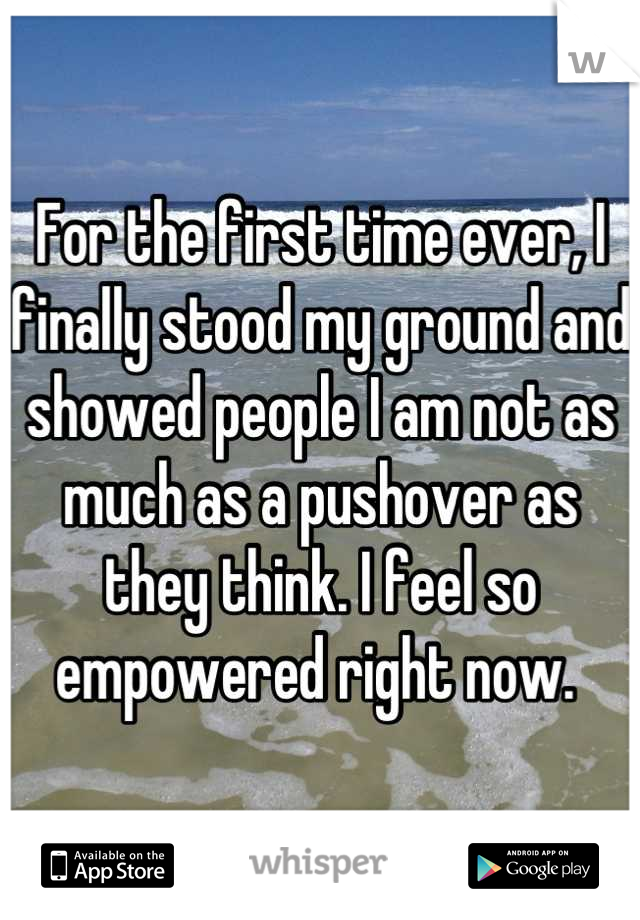 For the first time ever, I finally stood my ground and showed people I am not as much as a pushover as they think. I feel so empowered right now. 