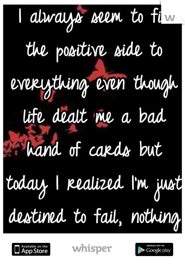  I always seem to find the positive side to everything even though life dealt me a bad hand of cards but today I realized I'm just destined to fail, nothing ever gets better...