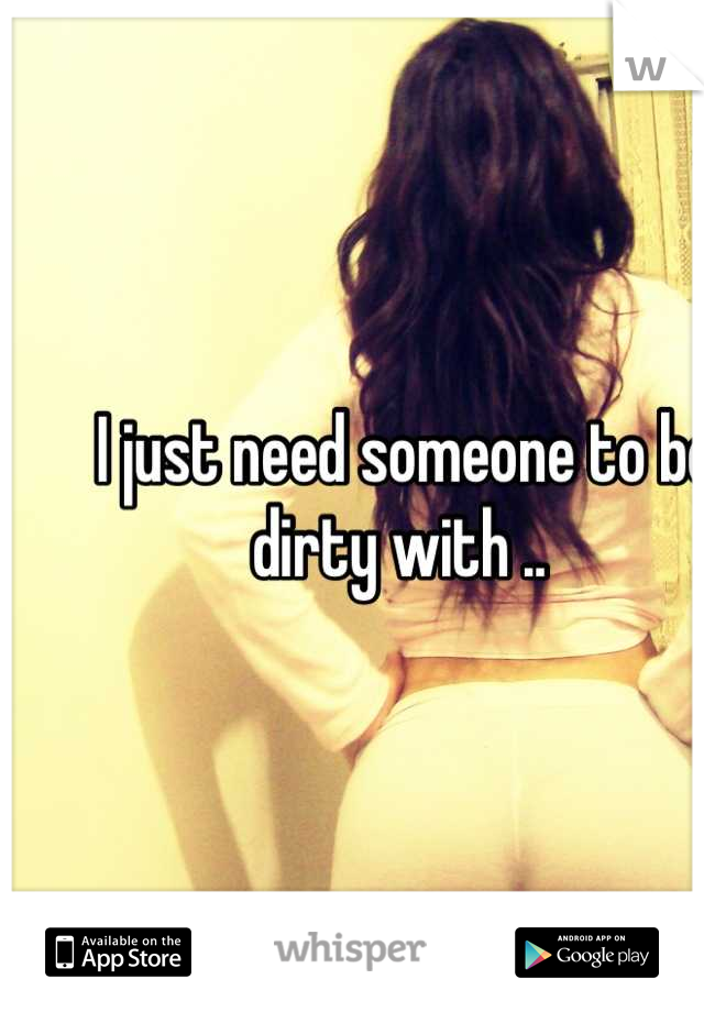 I just need someone to be dirty with .. 