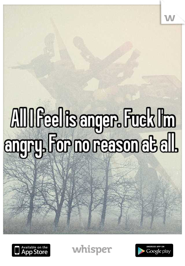 All I feel is anger. Fuck I'm angry. For no reason at all. 