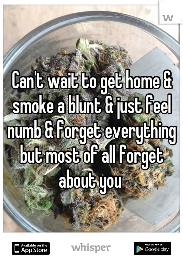 Can't wait to get home & smoke a blunt & just feel numb & forget everything but most of all forget about you 