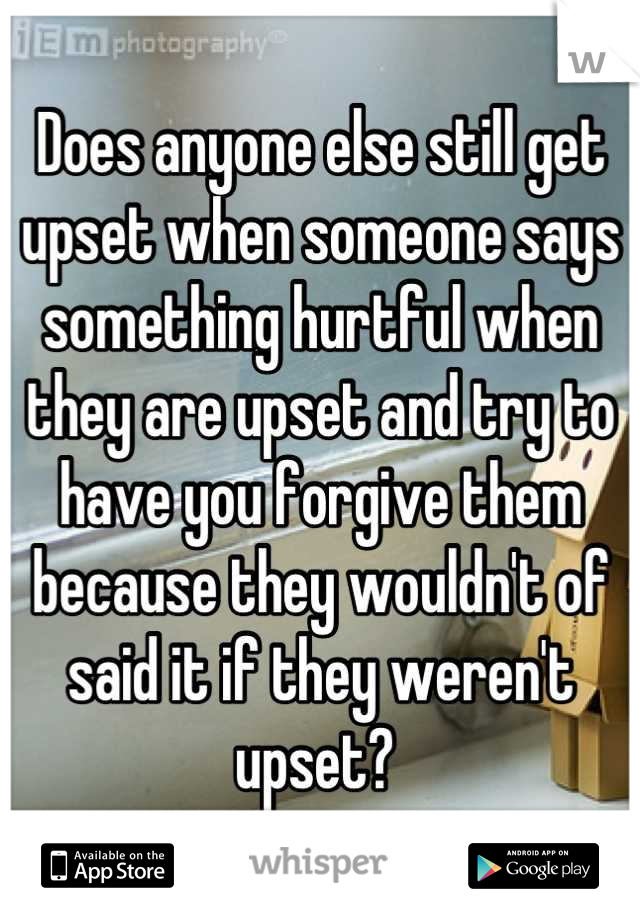 Does anyone else still get upset when someone says something hurtful when they are upset and try to have you forgive them because they wouldn't of said it if they weren't upset? 