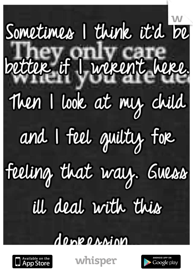 Sometimes I think it'd be better if I weren't here. Then I look at my child and I feel guilty for feeling that way. Guess ill deal with this depression...