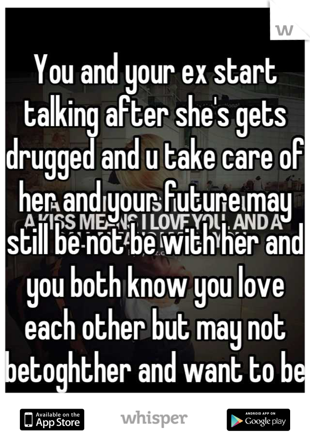 You and your ex start talking after she's gets drugged and u take care of her and your future may still be not be with her and you both know you love each other but may not betoghther and want to be