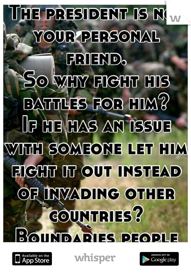 The president is not your personal friend.
So why fight his battles for him?
If he has an issue with someone let him fight it out instead of invading other countries?
Boundaries people boundaries!