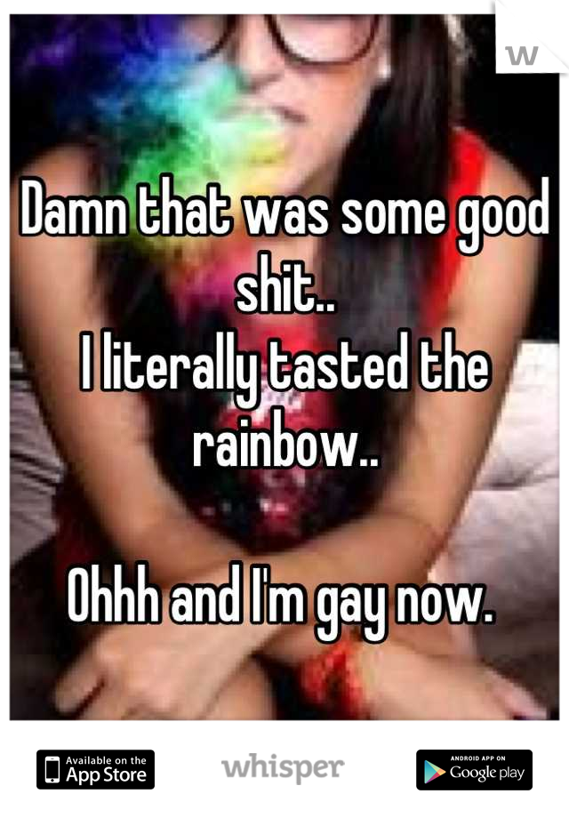 Damn that was some good shit.. 
I literally tasted the rainbow.. 

Ohhh and I'm gay now. 