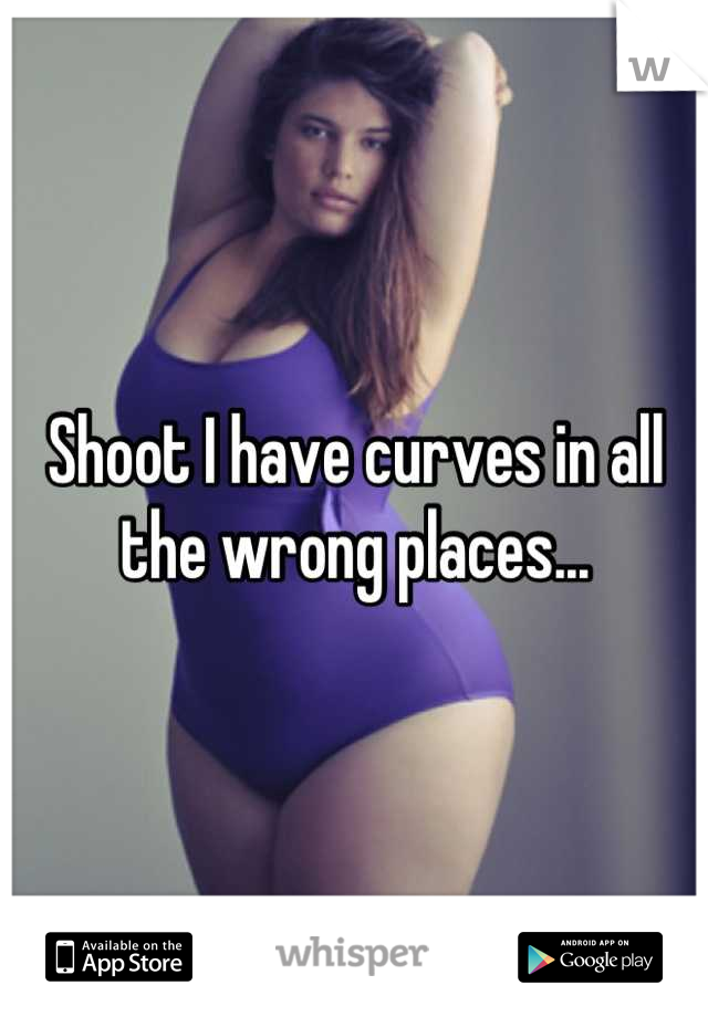 Shoot I have curves in all the wrong places...