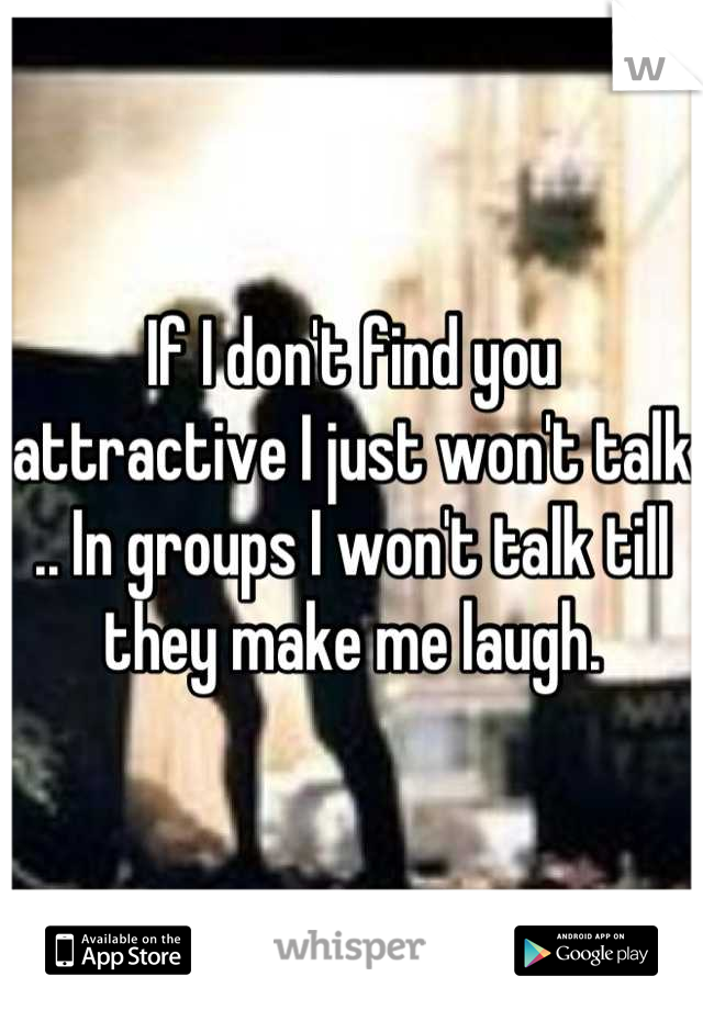 If I don't find you attractive I just won't talk .. In groups I won't talk till they make me laugh.