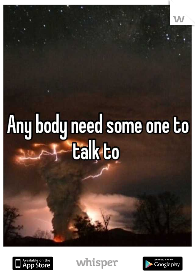 Any body need some one to talk to 