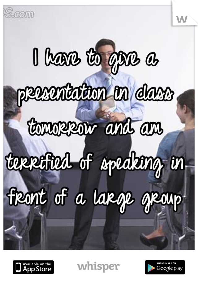 I have to give a presentation in class tomorrow and am terrified of speaking in front of a large group