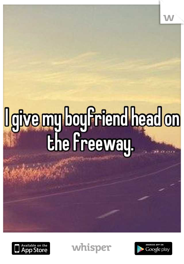 I give my boyfriend head on the freeway. 