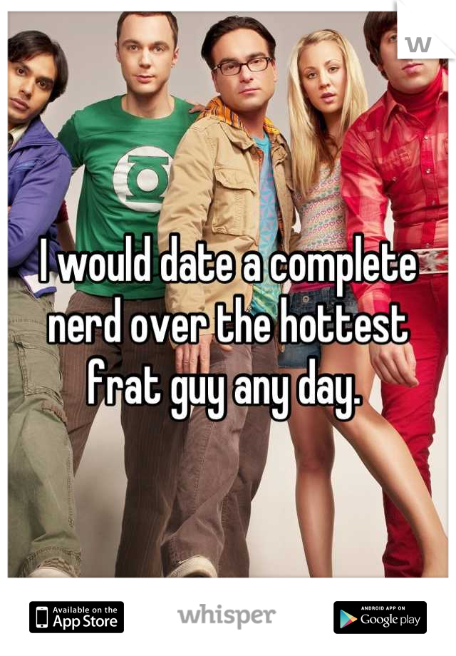 I would date a complete nerd over the hottest frat guy any day. 