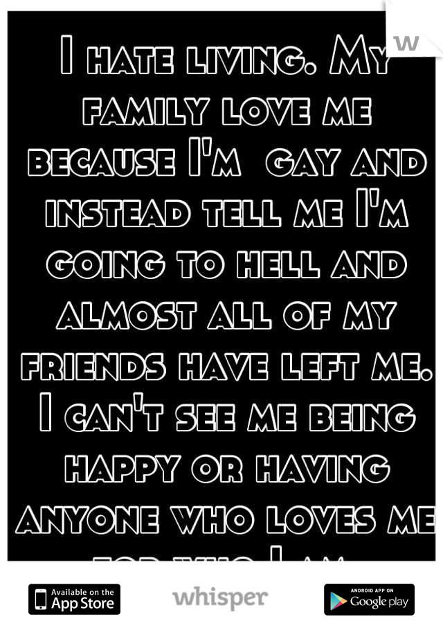 I hate living. My family love me because I'm  gay and instead tell me I'm going to hell and almost all of my friends have left me. I can't see me being happy or having anyone who loves me for who I am.