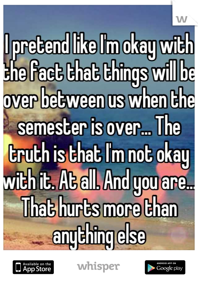 I pretend like I'm okay with the fact that things will be over between us when the semester is over... The truth is that I'm not okay with it. At all. And you are... That hurts more than anything else