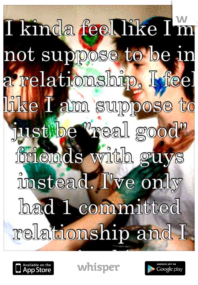 I kinda feel like I'm not suppose to be in a relationship, I feel like I am suppose to just be "real good" friends with guys instead. I've only had 1 committed relationship and I ruined it.