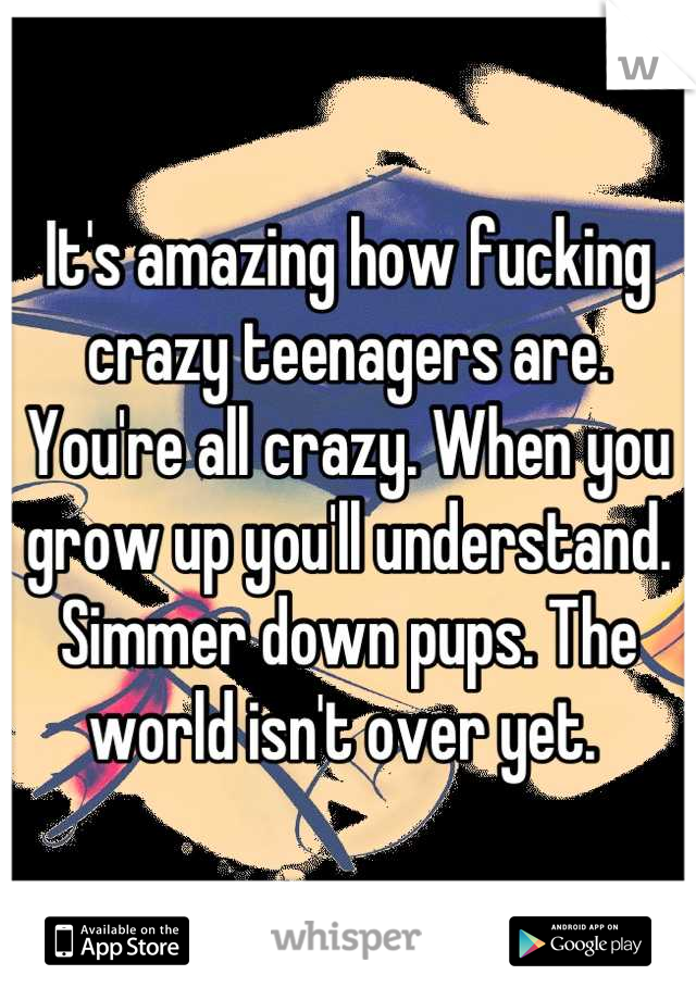 It's amazing how fucking crazy teenagers are. You're all crazy. When you grow up you'll understand. Simmer down pups. The world isn't over yet. 