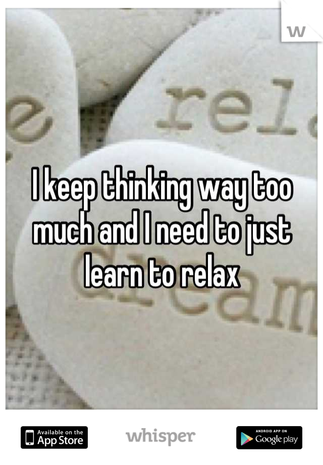 I keep thinking way too much and I need to just learn to relax