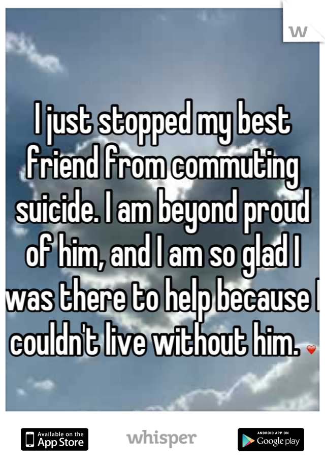 I just stopped my best friend from commuting suicide. I am beyond proud of him, and I am so glad I was there to help because I couldn't live without him. ❤