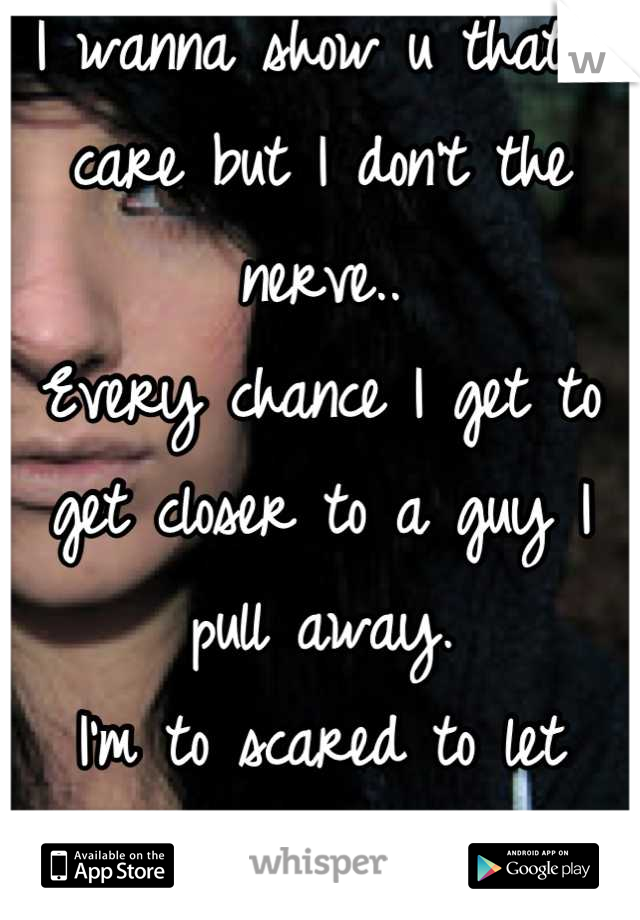 I wanna show u that I care but I don't the nerve.. 
Every chance I get to get closer to a guy I pull away. 
I'm to scared to let anyone like me.. 