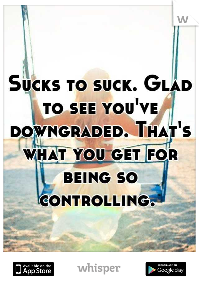 Sucks to suck. Glad to see you've downgraded. That's what you get for being so controlling. 