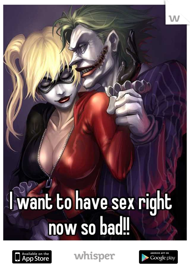 I want to have sex right now so bad!! 