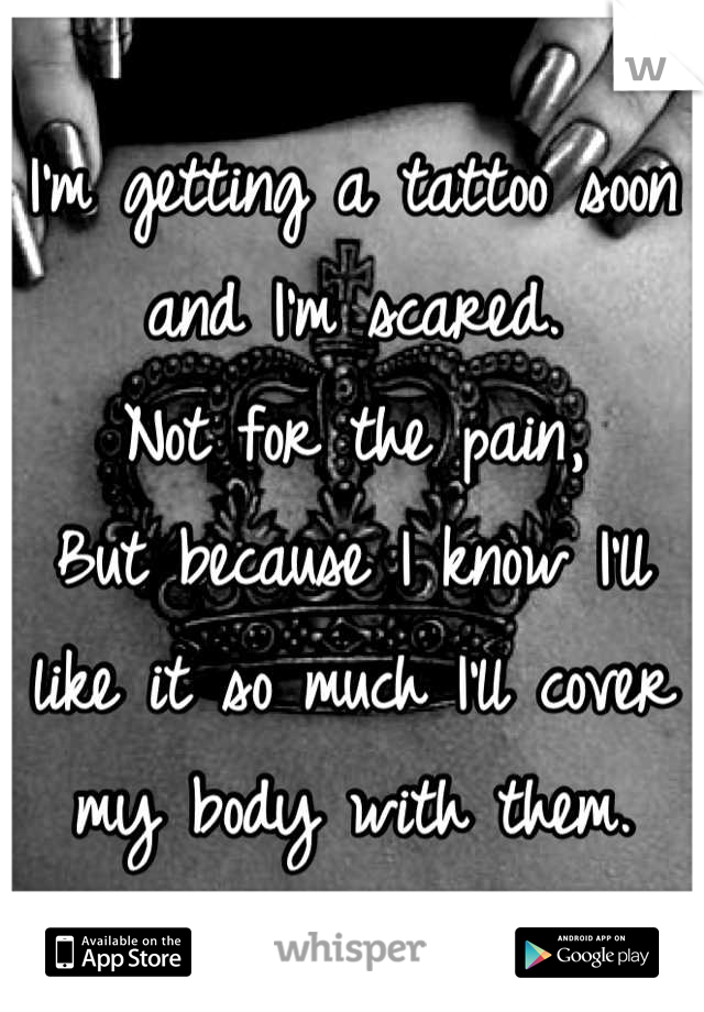 I'm getting a tattoo soon and I'm scared.
Not for the pain,
But because I know I'll like it so much I'll cover my body with them.