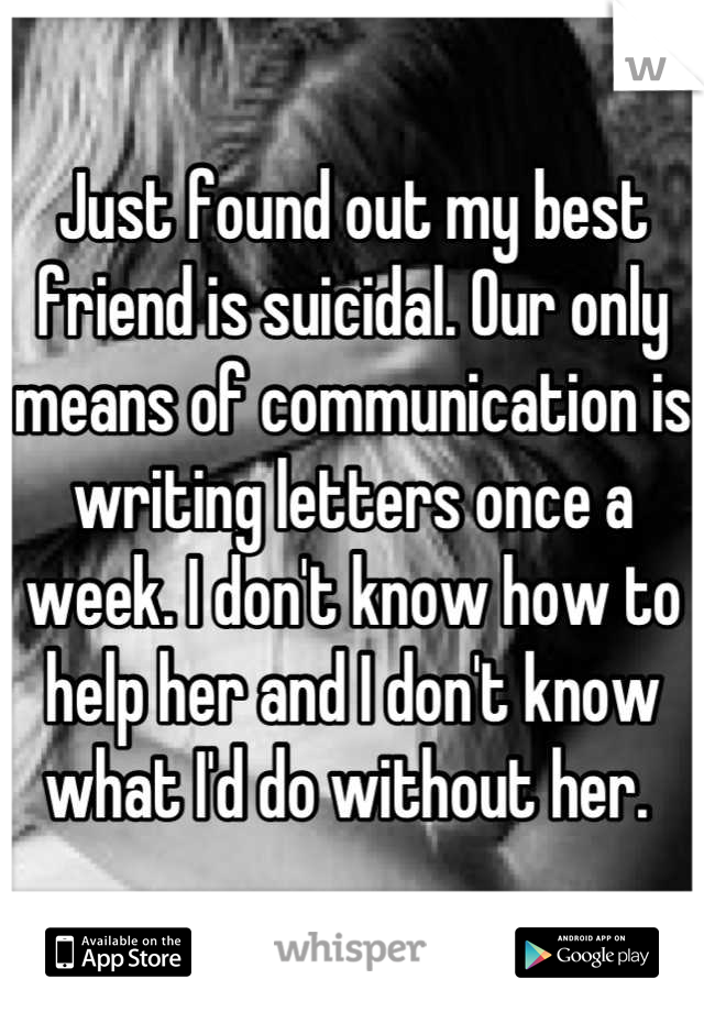 Just found out my best friend is suicidal. Our only means of communication is writing letters once a week. I don't know how to help her and I don't know what I'd do without her. 