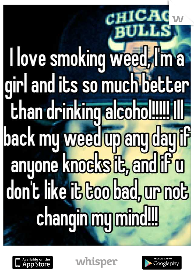 I love smoking weed, I'm a girl and its so much better than drinking alcohol!!!!! Ill back my weed up any day if anyone knocks it, and if u don't like it too bad, ur not changin my mind!!!