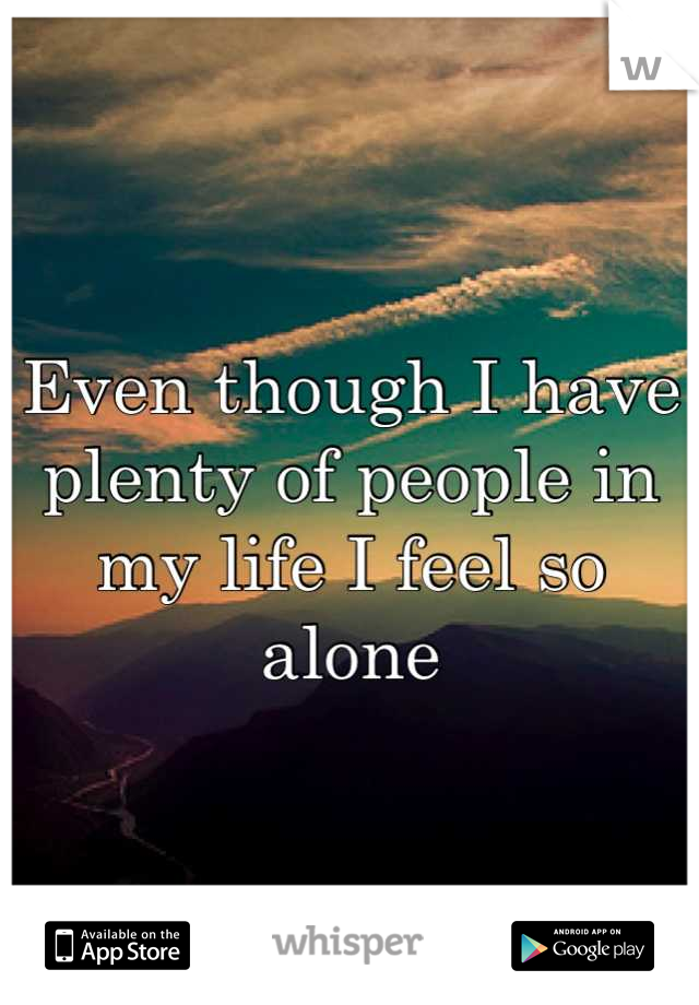 Even though I have plenty of people in my life I feel so alone