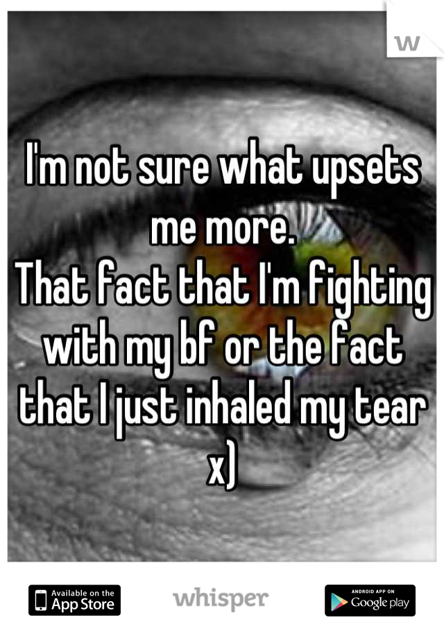 I'm not sure what upsets me more.
That fact that I'm fighting with my bf or the fact that I just inhaled my tear x)