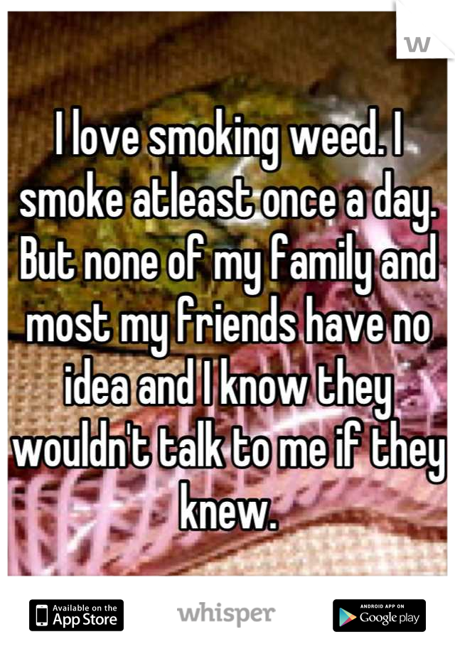 I love smoking weed. I smoke atleast once a day. But none of my family and most my friends have no idea and I know they wouldn't talk to me if they knew.