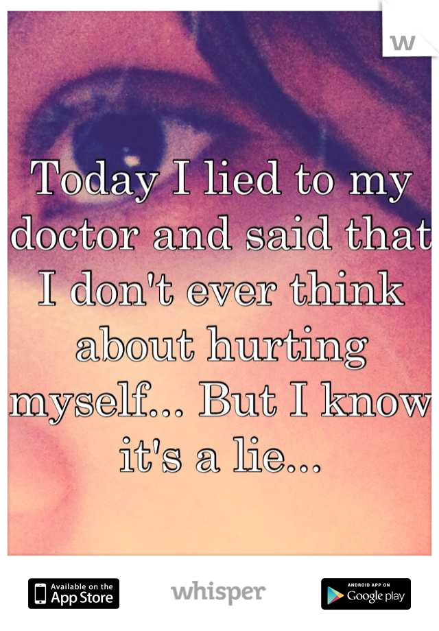 Today I lied to my doctor and said that I don't ever think about hurting myself... But I know it's a lie...