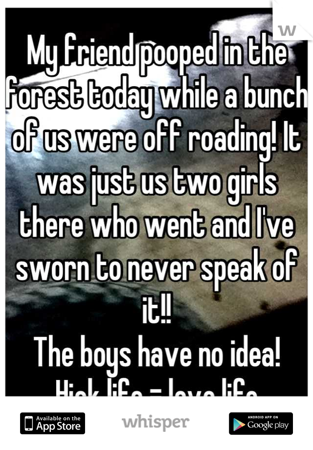 My friend pooped in the forest today while a bunch of us were off roading! It was just us two girls there who went and I've sworn to never speak of it!!
The boys have no idea!
Hick life = love life