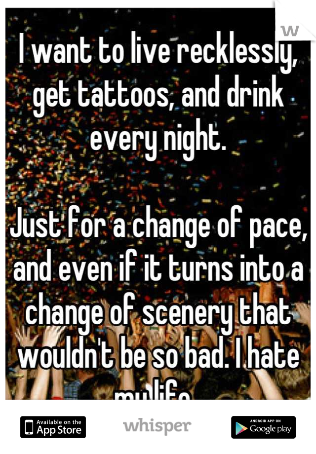 I want to live recklessly, get tattoos, and drink every night. 

Just for a change of pace, and even if it turns into a change of scenery that wouldn't be so bad. I hate my life. 