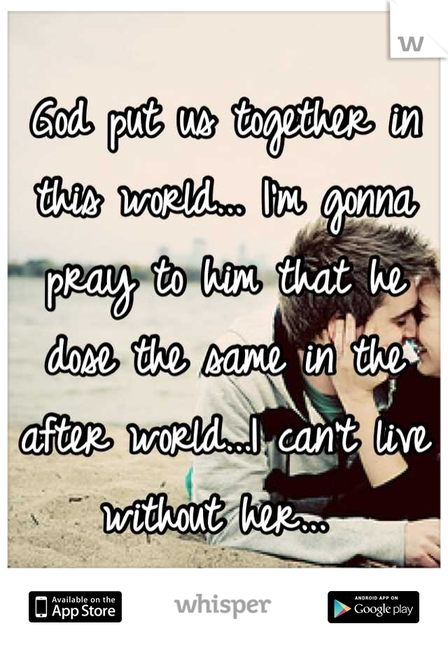 God put us together in this world... I'm gonna pray to him that he dose the same in the after world...I can't live without her... 