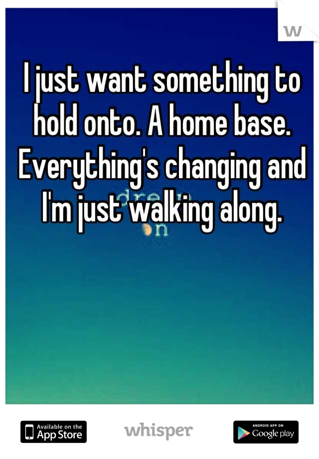 I just want something to hold onto. A home base. Everything's changing and I'm just walking along.