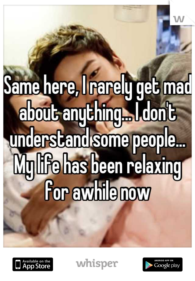 Same here, I rarely get mad about anything... I don't understand some people... My life has been relaxing for awhile now