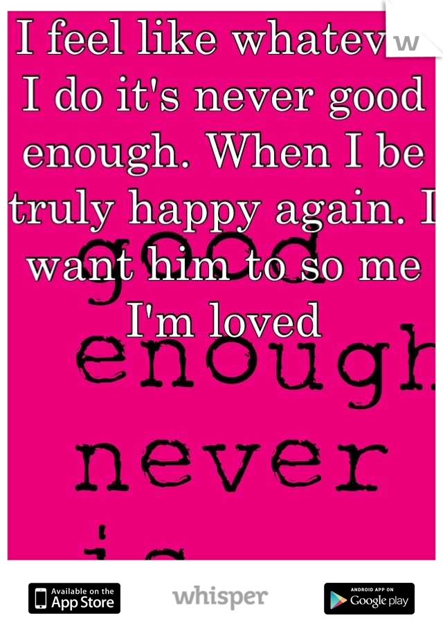 I feel like whatever I do it's never good enough. When I be truly happy again. I want him to so me I'm loved