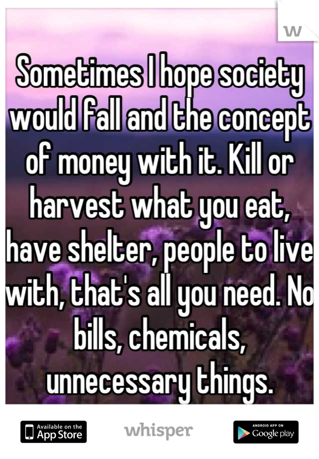 Sometimes I hope society would fall and the concept of money with it. Kill or harvest what you eat, have shelter, people to live with, that's all you need. No bills, chemicals, unnecessary things.