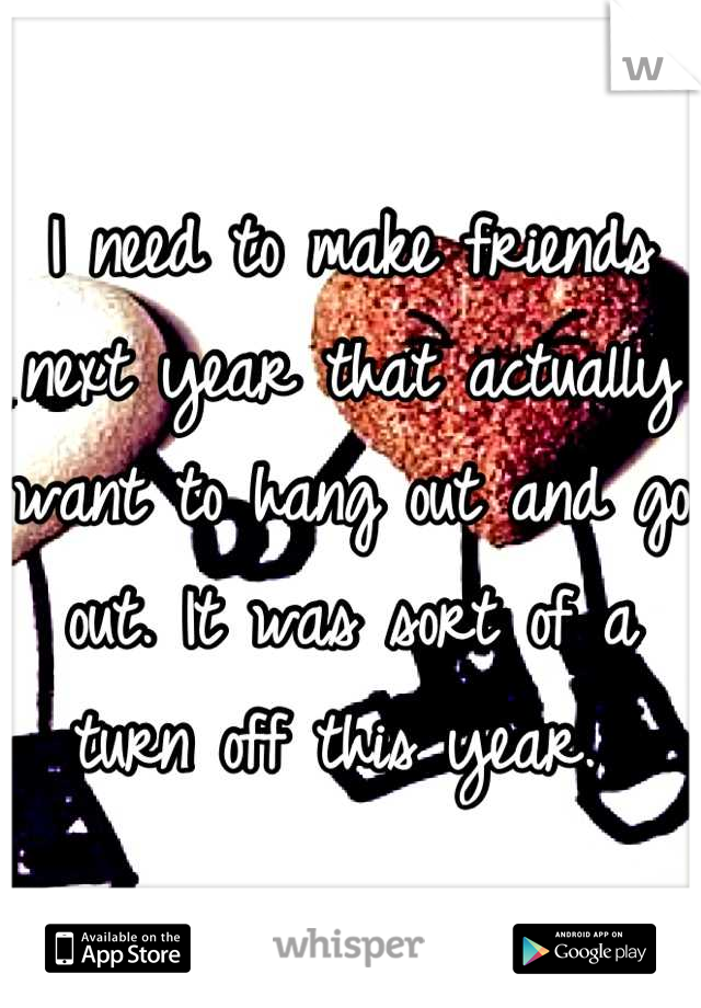 I need to make friends next year that actually want to hang out and go out. It was sort of a turn off this year. 