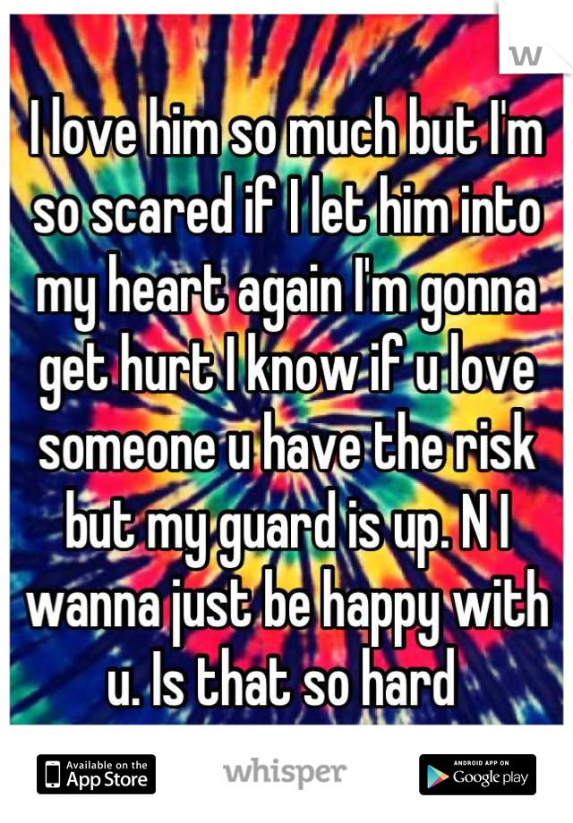 I love him so much but I'm so scared if I let him into my heart again I'm gonna get hurt I know if u love someone u have the risk but my guard is up. N I wanna just be happy with u. Is that so hard 