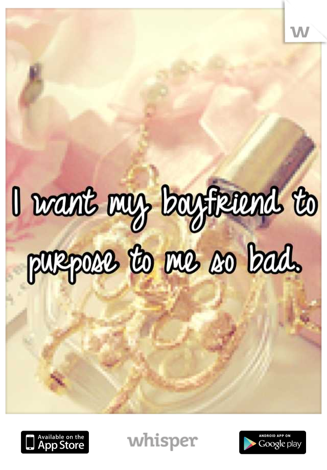 I want my boyfriend to purpose to me so bad.