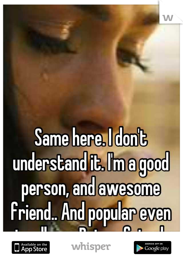 Same here. I don't understand it. I'm a good person, and awesome friend.. And popular even at college.. But no friends 