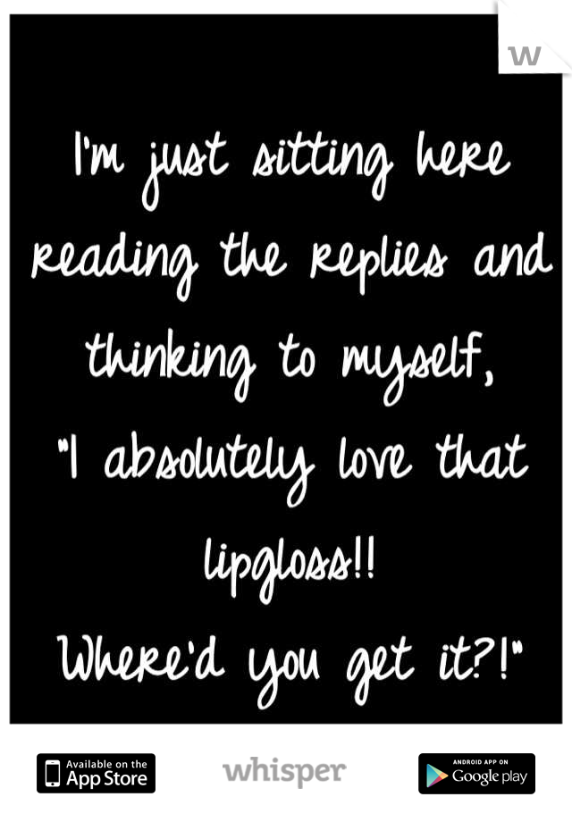 I'm just sitting here reading the replies and thinking to myself, 
"I absolutely love that lipgloss!! 
Where'd you get it?!"