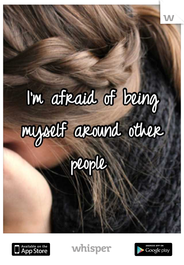 I'm afraid of being myself around other people 