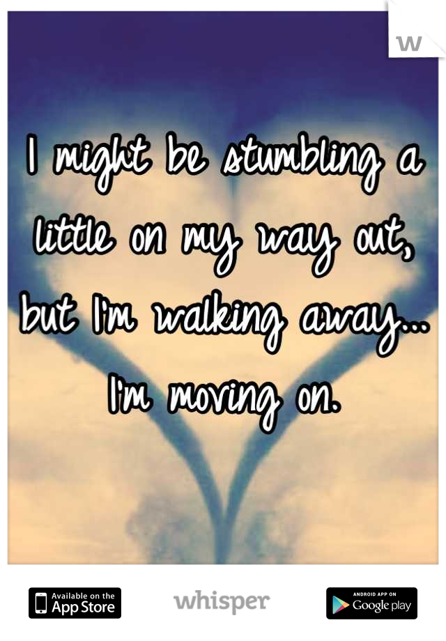 I might be stumbling a little on my way out, but I'm walking away... I'm moving on. 

