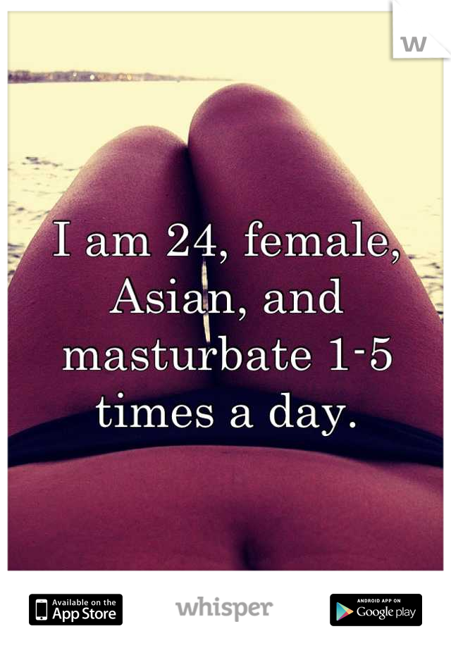 I am 24, female, Asian, and masturbate 1-5 times a day.