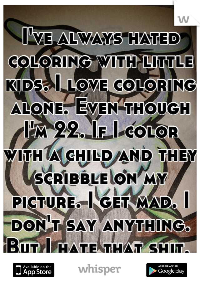 I've always hated coloring with little kids. I love coloring alone. Even though I'm 22. If I color with a child and they scribble on my picture. I get mad. I don't say anything. But I hate that shit. 