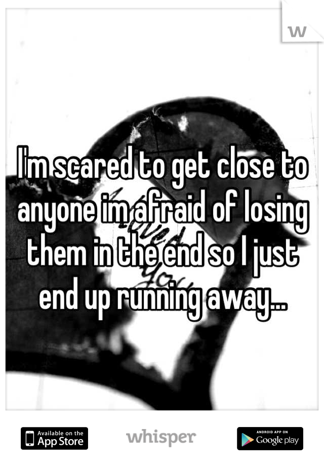 I'm scared to get close to anyone im afraid of losing them in the end so I just end up running away...